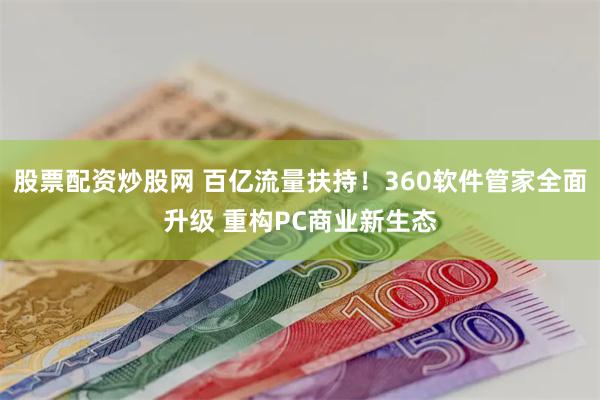 股票配资炒股网 百亿流量扶持！360软件管家全面升级 重构PC商业新生态