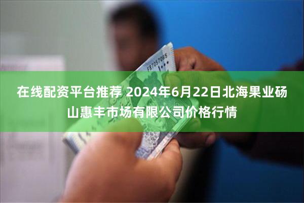 在线配资平台推荐 2024年6月22日北海果业砀山惠丰市场有限公司价格行情