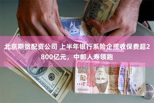 北京期货配资公司 上半年银行系险企揽收保费超2800亿元，中邮人寿领跑