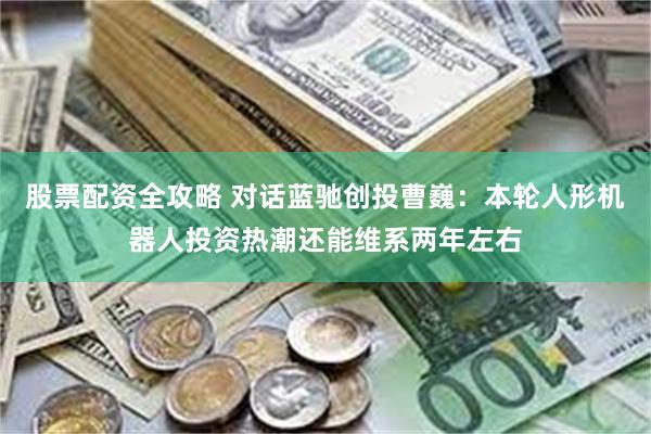 股票配资全攻略 对话蓝驰创投曹巍：本轮人形机器人投资热潮还能维系两年左右