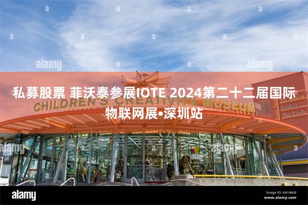 私募股票 菲沃泰参展IOTE 2024第二十二届国际物联网展•深圳站