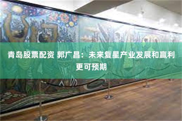 青岛股票配资 郭广昌：未来复星产业发展和赢利更可预期