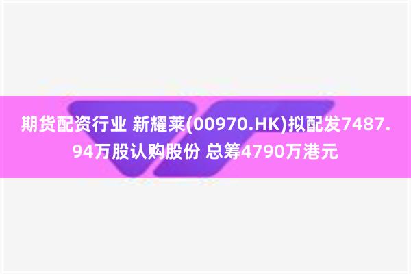 期货配资行业 新耀莱(00970.HK)拟配发7487.94万股认购股份 总筹4790万港元