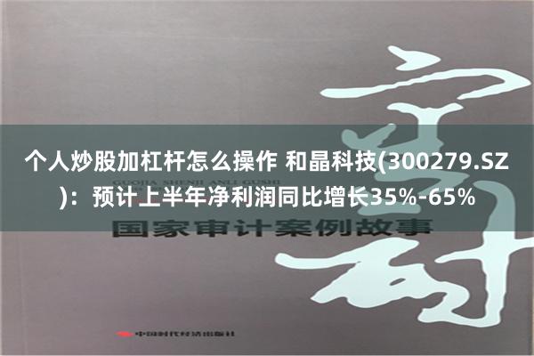 个人炒股加杠杆怎么操作 和晶科技(300279.SZ)：预计上半年净利润同比增长35%-65%