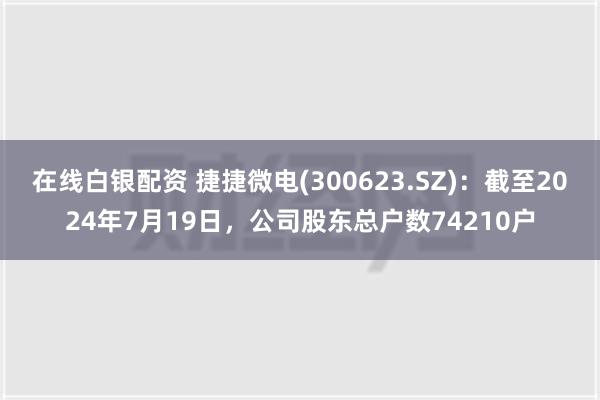 在线白银配资 捷捷微电(300623.SZ)：截至2024年7月19日，公司股东总户数74210户