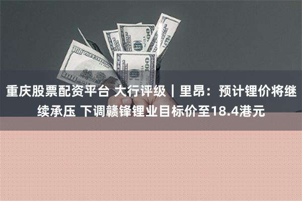 重庆股票配资平台 大行评级｜里昂：预计锂价将继续承压 下调赣锋锂业目标价至18.4港元