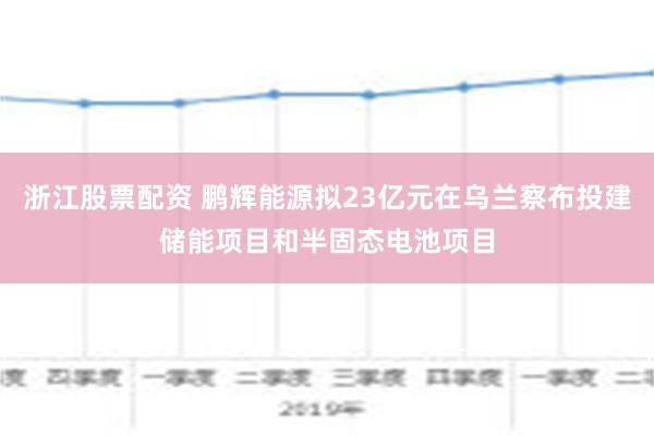 浙江股票配资 鹏辉能源拟23亿元在乌兰察布投建储能项目和半固态电池项目