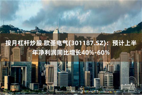 按月杠杆炒股 欧圣电气(301187.SZ)：预计上半年净利润同比增长40%-60%