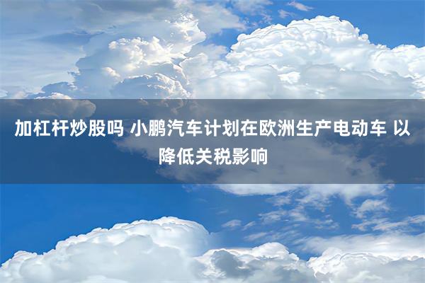 加杠杆炒股吗 小鹏汽车计划在欧洲生产电动车 以降低关税影响