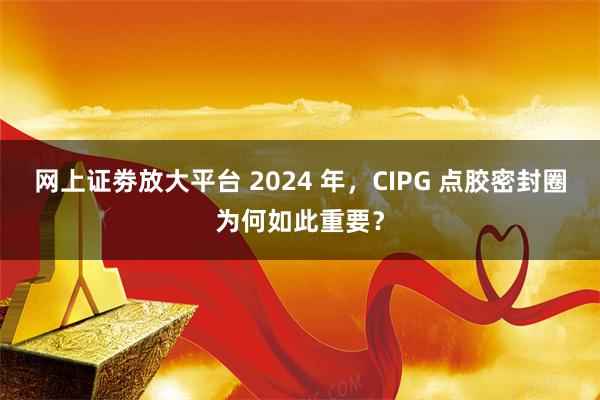 网上证劵放大平台 2024 年，CIPG 点胶密封圈为何如此重要？