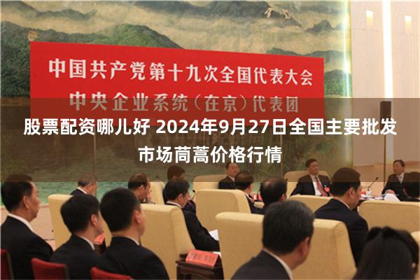 股票配资哪儿好 2024年9月27日全国主要批发市场茼蒿价格行情