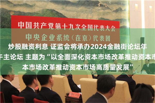 炒股融资利息 证监会将承办2024金融街论坛年会10月19日下午主论坛 主题为“以全面深化资本市场改革推动资本市场高质量发展”