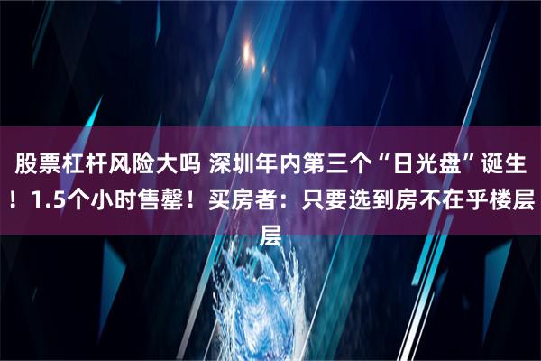 股票杠杆风险大吗 深圳年内第三个“日光盘”诞生！1.5个小时售罄！买房者：只要选到房不在乎楼层