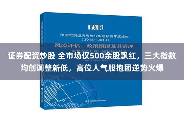 证券配资炒股 全市场仅500余股飘红，三大指数均创调整新低，高位人气股抱团逆势火爆