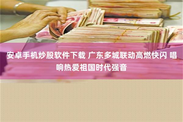 安卓手机炒股软件下载 广东多城联动高燃快闪 唱响热爱祖国时代强音