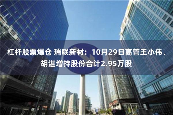 杠杆股票爆仓 瑞联新材：10月29日高管王小伟、胡湛增持股份合计2.95万股