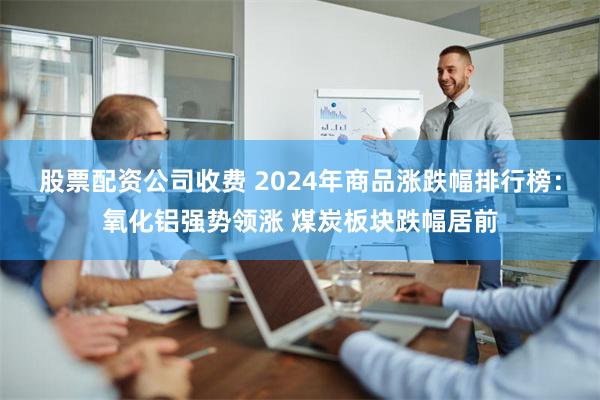 股票配资公司收费 2024年商品涨跌幅排行榜：氧化铝强势领涨 煤炭板块跌幅居前