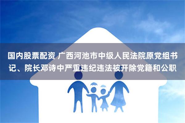 国内股票配资 广西河池市中级人民法院原党组书记、院长邓诗中严重违纪违法被开除党籍和公职