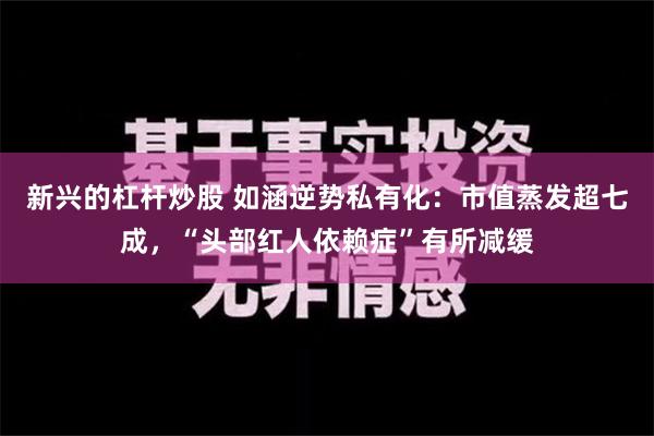 新兴的杠杆炒股 如涵逆势私有化：市值蒸发超七成，“头部红人依赖症”有所减缓