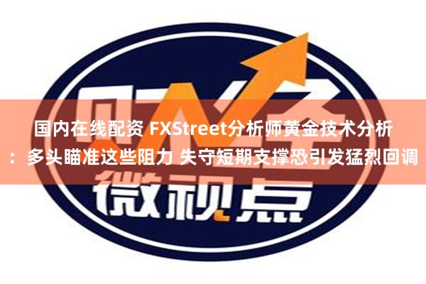 国内在线配资 FXStreet分析师黄金技术分析：多头瞄准这些阻力 失守短期支撑恐引发猛烈回调